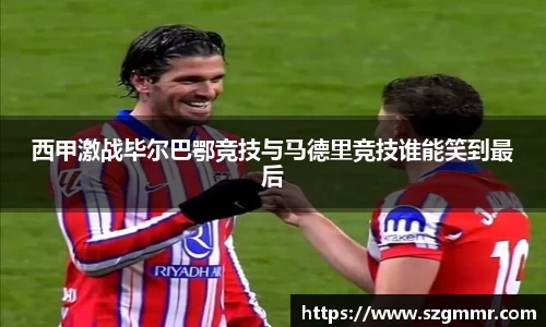 西甲激战毕尔巴鄂竞技与马德里竞技谁能笑到最后