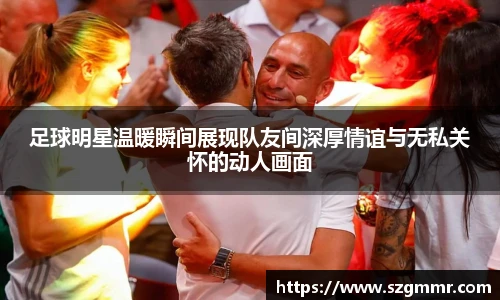 足球明星温暖瞬间展现队友间深厚情谊与无私关怀的动人画面